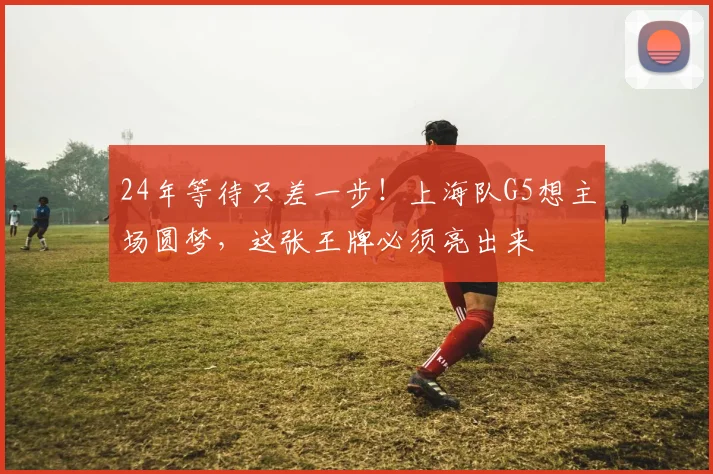 24年等待只差一步！上海队G5想主场圆梦，这张王牌必须亮出来