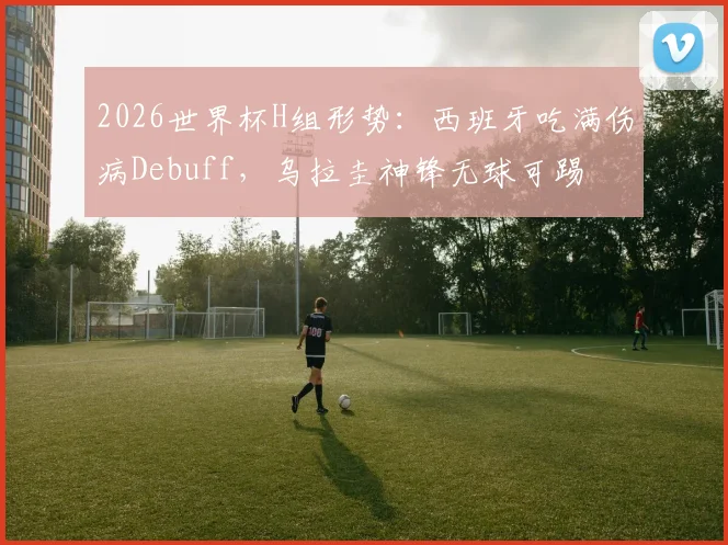 2026世界杯H组形势：西班牙吃满伤病Debuff，乌拉圭神锋无球可踢