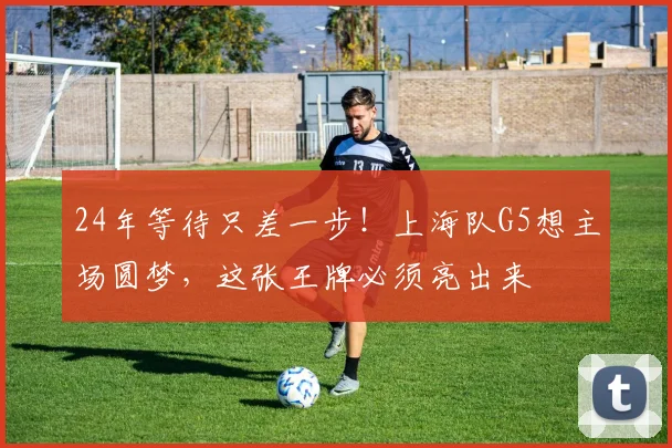 24年等待只差一步！上海队G5想主场圆梦，这张王牌必须亮出来