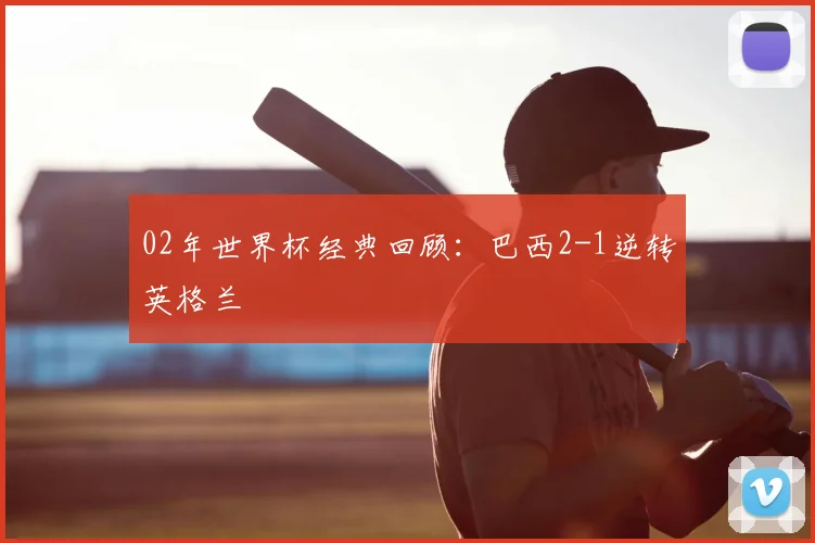 02年世界杯经典回顾：巴西2-1逆转英格兰