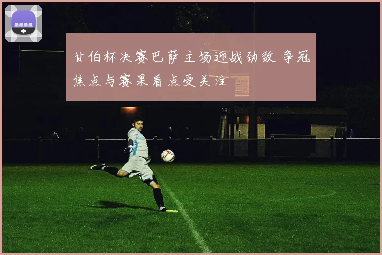 甘伯杯决赛巴萨主场迎战劲敌 争冠焦点与赛果看点受关注