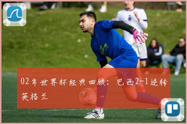 02年世界杯经典回顾：巴西2-1逆转英格兰