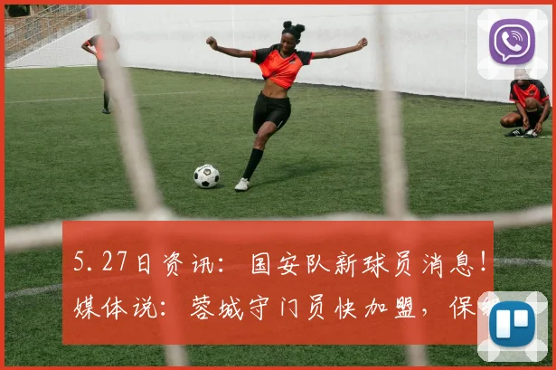 5.27日资讯：国安队新球员消息！媒体说：蓉城守门员快加盟，保级有望了_蹇韬_比赛_联赛
