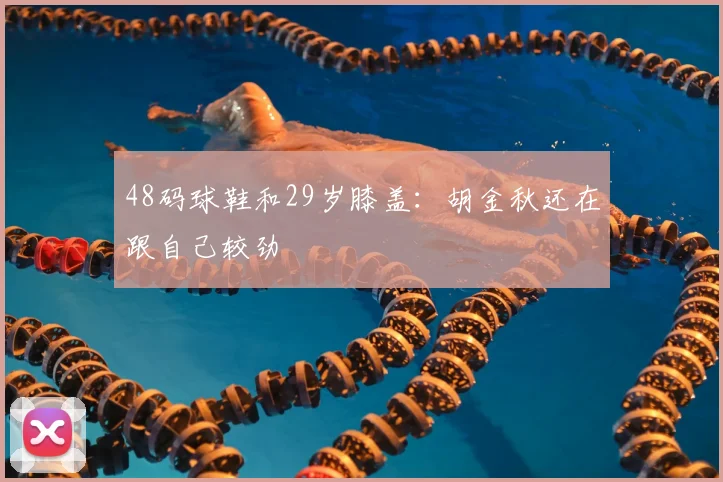 48码球鞋和29岁膝盖：胡金秋还在跟自己较劲