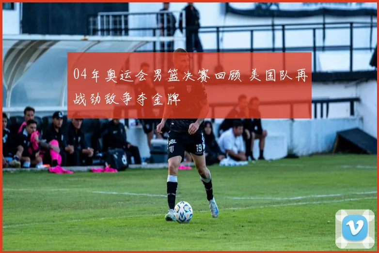 04年奥运会男篮决赛回顾 美国队再战劲敌争夺金牌