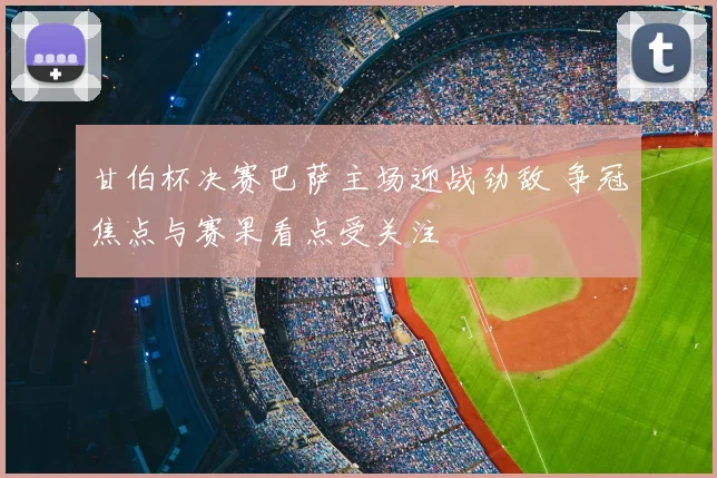 甘伯杯决赛巴萨主场迎战劲敌 争冠焦点与赛果看点受关注