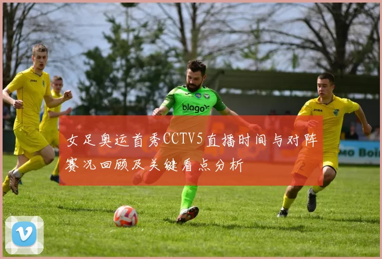 女足奥运首秀CCTV5直播时间与对阵赛况回顾及关键看点分析