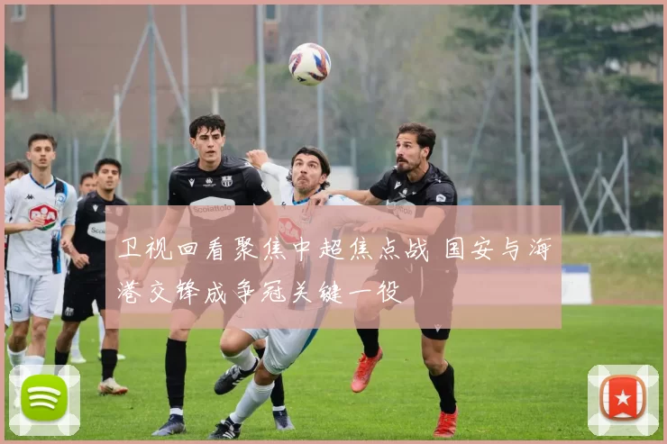 卫视回看聚焦中超焦点战 国安与海港交锋成争冠关键一役