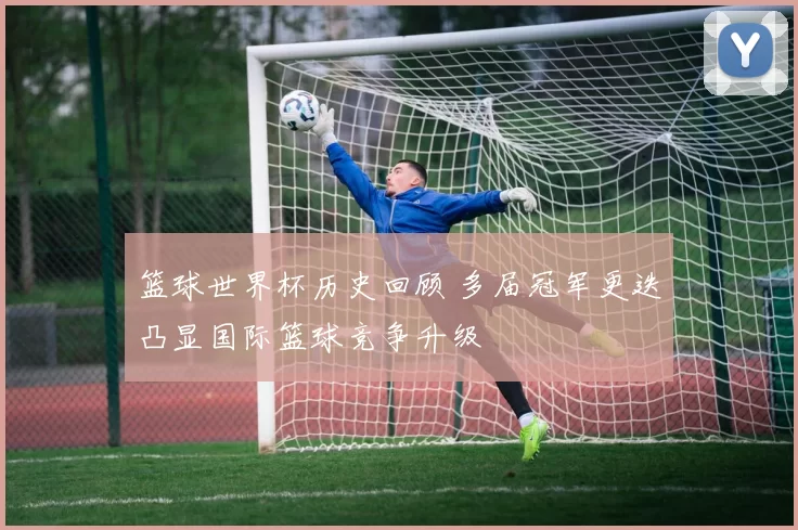 篮球世界杯历史回顾 多届冠军更迭凸显国际篮球竞争升级