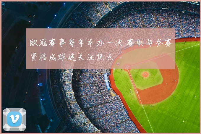 欧冠赛事每年举办一次 赛制与参赛资格成球迷关注焦点