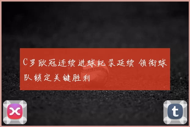 C罗欧冠连续进球纪录延续 领衔球队锁定关键胜利