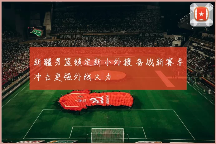 新疆男篮锁定新小外援 备战新赛季冲击更强外线火力