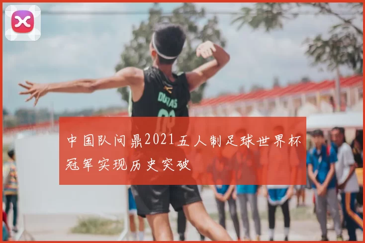 中国队问鼎2021五人制足球世界杯冠军实现历史突破