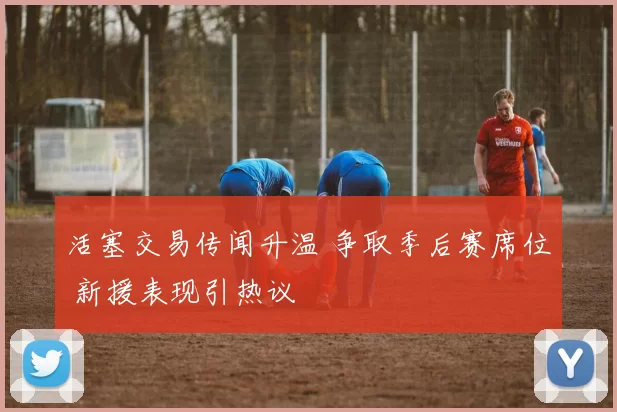 活塞交易传闻升温 争取季后赛席位 新援表现引热议