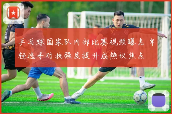 乒乓球国家队内部比赛视频曝光 年轻选手对抗强度提升成热议焦点