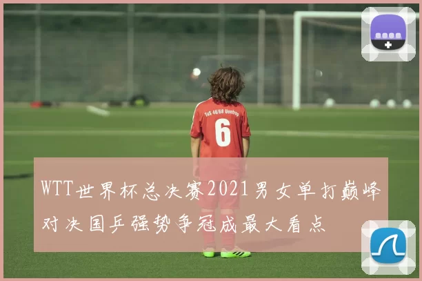 WTT世界杯总决赛2021男女单打巅峰对决国乒强势争冠成最大看点