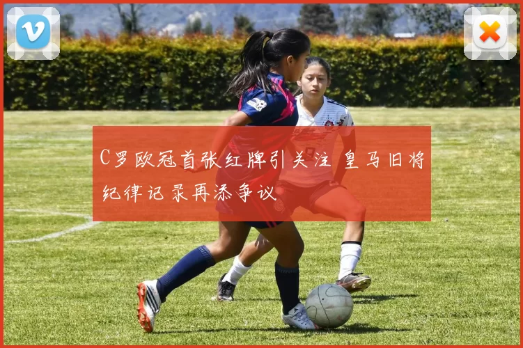 C罗欧冠首张红牌引关注 皇马旧将纪律记录再添争议