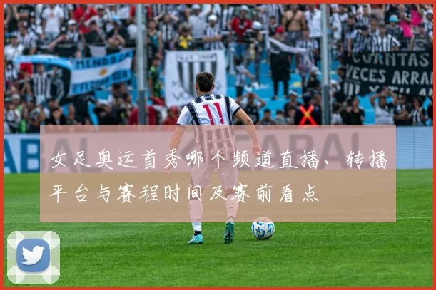 女足奥运首秀哪个频道直播、转播平台与赛程时间及赛前看点