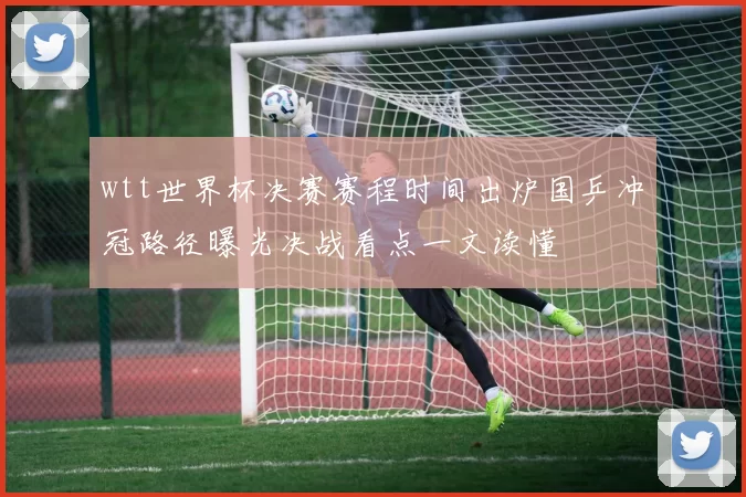 wtt世界杯决赛赛程时间出炉国乒冲冠路径曝光决战看点一文读懂