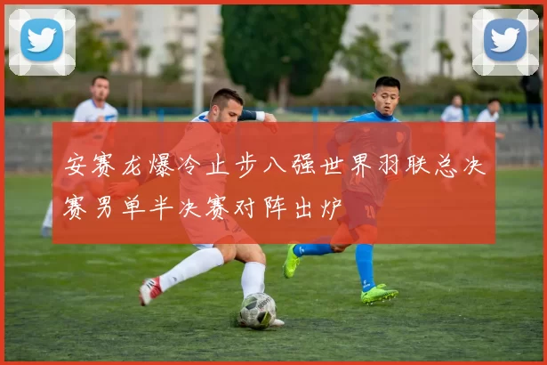 安赛龙爆冷止步八强世界羽联总决赛男单半决赛对阵出炉