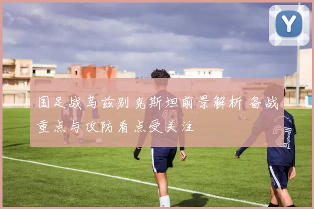 国足战乌兹别克斯坦前景解析 备战重点与攻防看点受关注