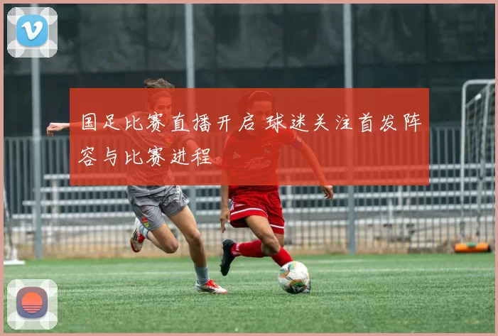 国足比赛直播开启 球迷关注首发阵容与比赛进程