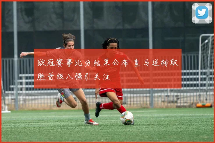 欧冠赛事比分结果公布 皇马逆转取胜晋级八强引关注