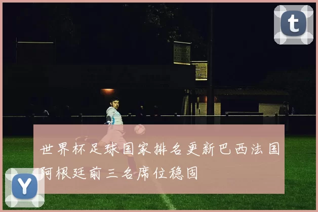 世界杯足球国家排名更新巴西法国阿根廷前三名席位稳固