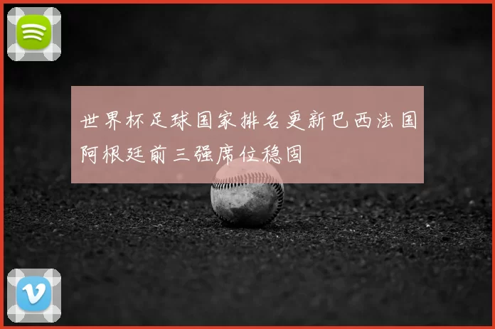 世界杯足球国家排名更新巴西法国阿根廷前三强席位稳固