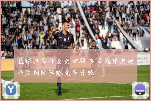 篮球世界杯历史回顾 多届冠军更迭凸显国际篮球竞争升级