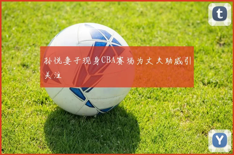 孙悦妻子现身CBA赛场为丈夫助威引关注