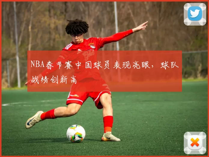 NBA春节赛中国球员表现亮眼，球队战绩创新高
