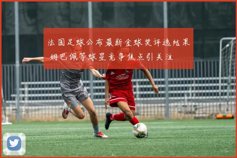法国足球公布最新金球奖评选结果 姆巴佩等球星竞争焦点引关注