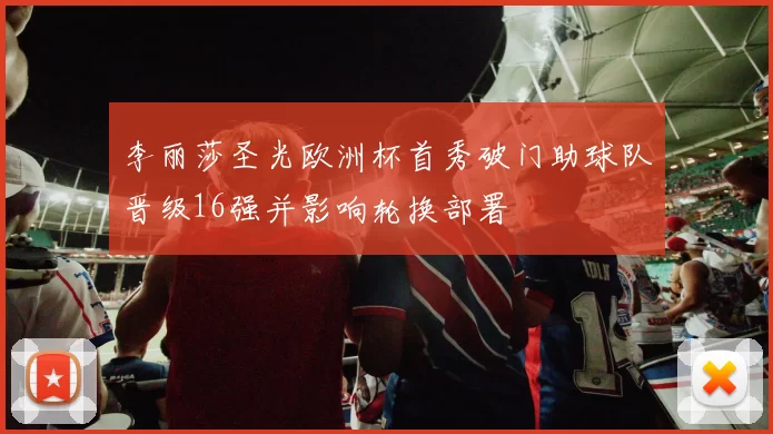 李丽莎圣光欧洲杯首秀破门助球队晋级16强并影响轮换部署