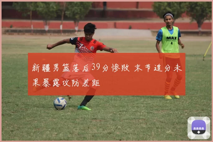 新疆男篮落后39分惨败 末节追分未果暴露攻防差距