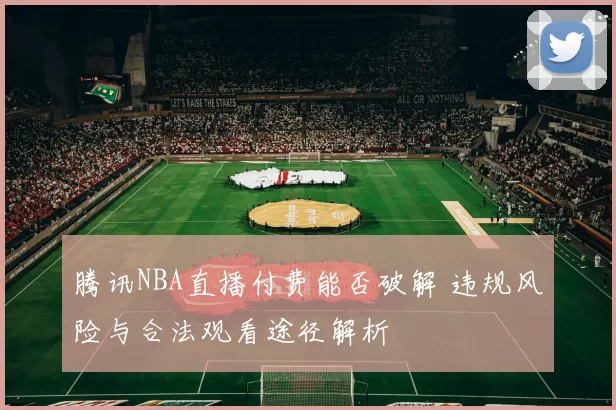 腾讯NBA直播付费能否破解 违规风险与合法观看途径解析