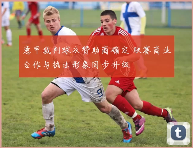 意甲裁判球衣赞助商确定 联赛商业合作与执法形象同步升级