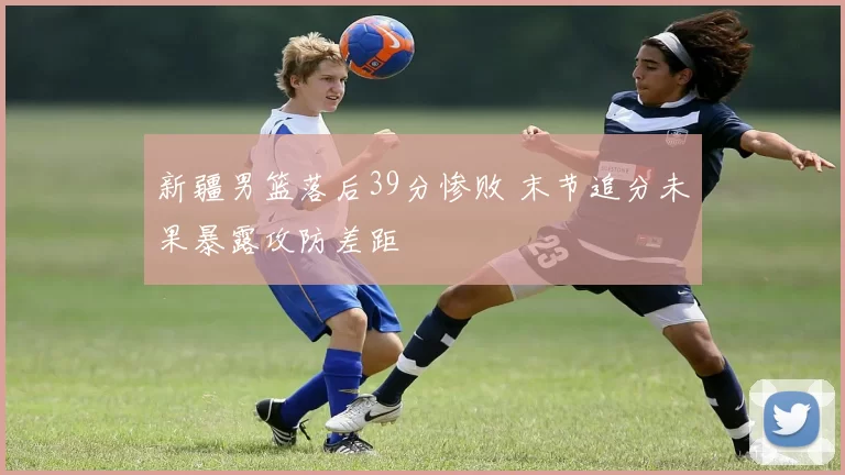 新疆男篮落后39分惨败 末节追分未果暴露攻防差距