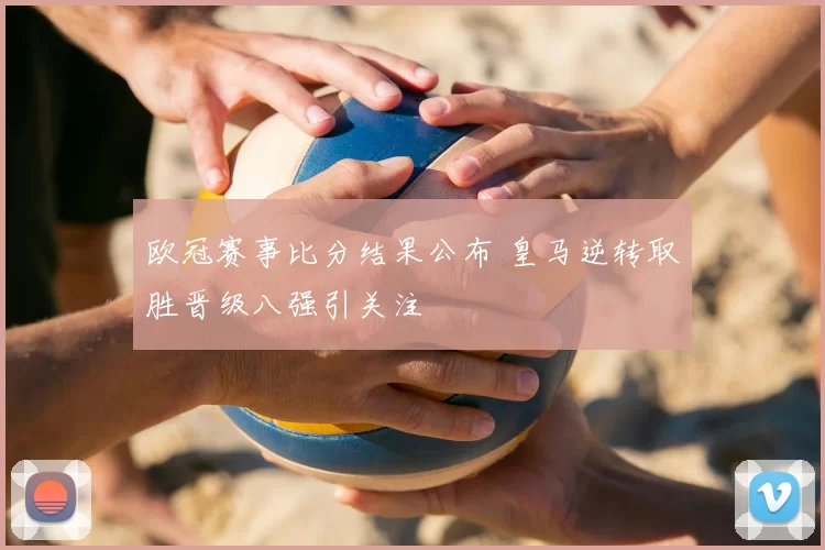欧冠赛事比分结果公布 皇马逆转取胜晋级八强引关注