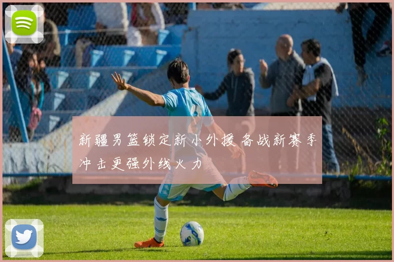 新疆男篮锁定新小外援 备战新赛季冲击更强外线火力