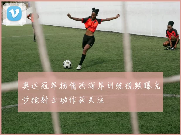 奥运冠军杨倩西海岸训练视频曝光步枪射击动作获关注