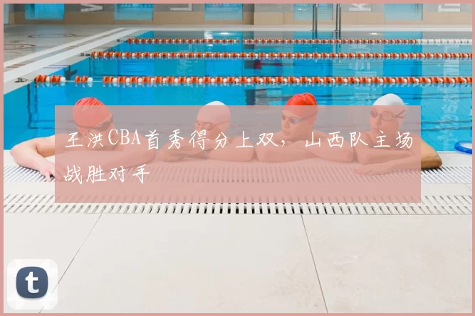 王洪CBA首秀得分上双，山西队主场战胜对手