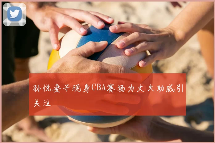 孙悦妻子现身CBA赛场为丈夫助威引关注