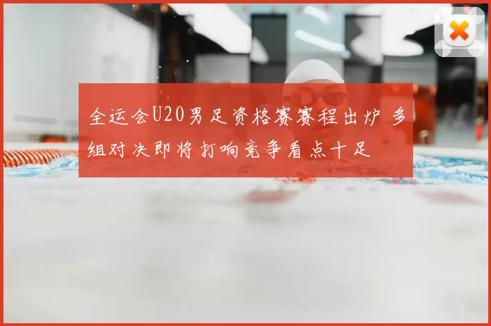 全运会U20男足资格赛赛程出炉 多组对决即将打响竞争看点十足